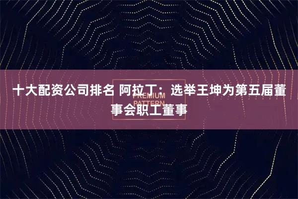 十大配资公司排名 阿拉丁：选举王坤为第五届董事会职工董事