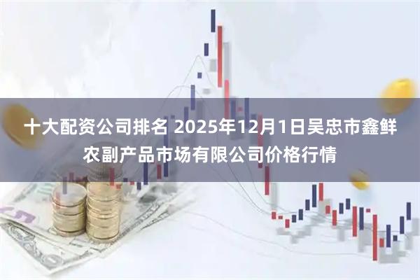 十大配资公司排名 2025年12月1日吴忠市鑫鲜农副产品市场有限公司价格行情