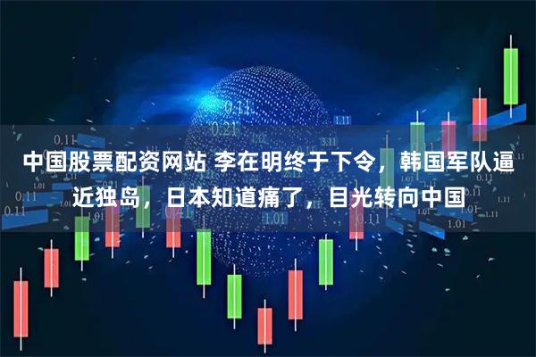 中国股票配资网站 李在明终于下令，韩国军队逼近独岛，日本知道痛了，目光转向中国