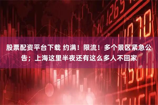 股票配资平台下载 约满！限流！多个景区紧急公告；上海这里半夜还有这么多人不回家