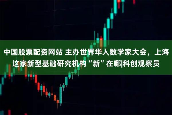 中国股票配资网站 主办世界华人数学家大会，上海这家新型基础研究机构“新”在哪|科创观察员