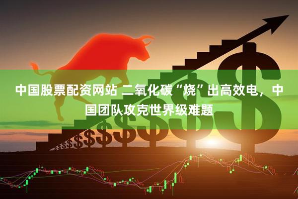 中国股票配资网站 二氧化碳“烧”出高效电，中国团队攻克世界级难题