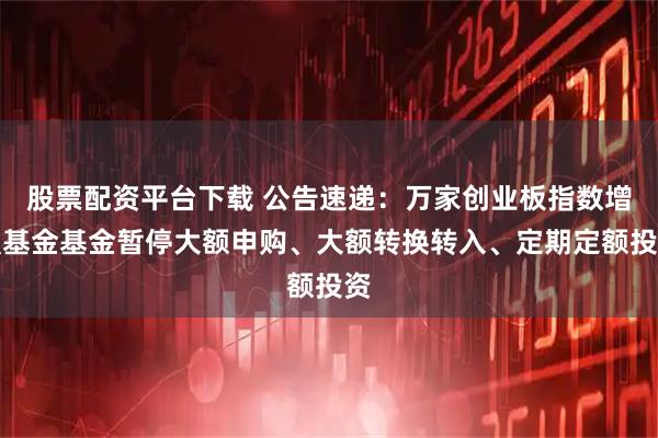 股票配资平台下载 公告速递：万家创业板指数增强基金基金暂停大额申购、大额转换转入、定期定额投资