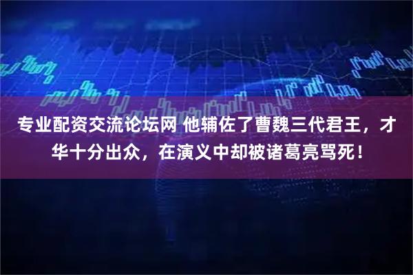 专业配资交流论坛网 他辅佐了曹魏三代君王，才华十分出众，在演义中却被诸葛亮骂死！