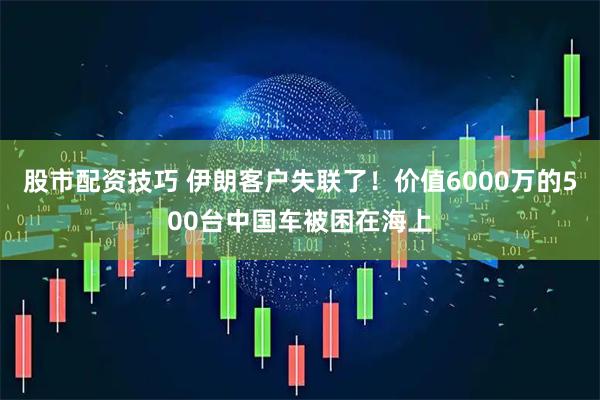 股市配资技巧 伊朗客户失联了！价值6000万的500台中国车被困在海上