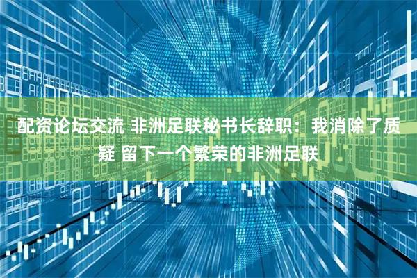 配资论坛交流 非洲足联秘书长辞职：我消除了质疑 留下一个繁荣的非洲足联