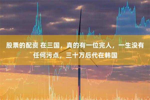 股票的配资 在三国，真的有一位完人，一生没有任何污点，三十万后代在韩国