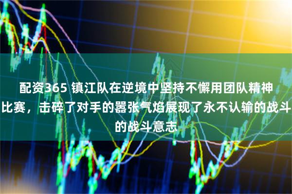 配资365 镇江队在逆境中坚持不懈用团队精神逆转比赛，击碎了对手的嚣张气焰展现了永不认输的战斗意志