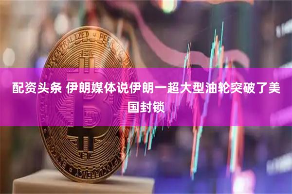 配资头条 伊朗媒体说伊朗一超大型油轮突破了美国封锁