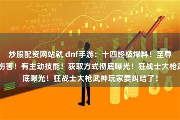 炒股配资网站就 dnf手游：十四终极爆料！至尊宠物加+20%最终伤害！有主动技能！获取方式彻底曝光！狂战士大枪武神玩家要纠结了！