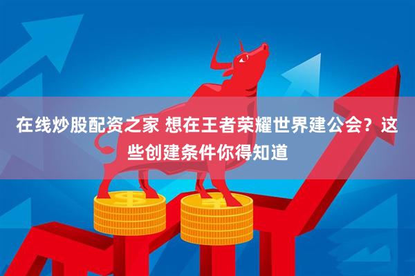在线炒股配资之家 想在王者荣耀世界建公会？这些创建条件你得知道